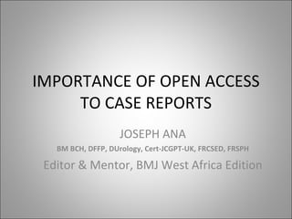 IMPORTANCE OF OPEN ACCESS TO CASE REPORTS JOSEPH ANA BM BCH, DFFP, DUrology, Cert-JCGPT-UK, FRCSED, FRSPH Editor & Mentor, BMJ West Africa Edition 