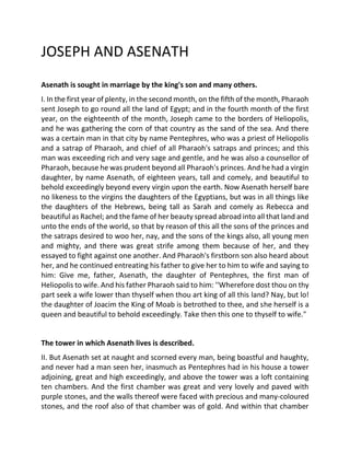 JOSEPH AND ASENATH
Asenath is sought in marriage by the king's son and many others.
I. In the first year of plenty, in the second month, on the fifth of the month, Pharaoh
sent Joseph to go round all the land of Egypt; and in the fourth month of the first
year, on the eighteenth of the month, Joseph came to the borders of Heliopolis,
and he was gathering the corn of that country as the sand of the sea. And there
was a certain man in that city by name Pentephres, who was a priest of Heliopolis
and a satrap of Pharaoh, and chief of all Pharaoh's satraps and princes; and this
man was exceeding rich and very sage and gentle, and he was also a counsellor of
Pharaoh, because he was prudent beyond all Pharaoh's princes. And he had a virgin
daughter, by name Asenath, of eighteen years, tall and comely, and beautiful to
behold exceedingly beyond every virgin upon the earth. Now Asenath herself bare
no likeness to the virgins the daughters of the Egyptians, but was in all things like
the daughters of the Hebrews, being tall as Sarah and comely as Rebecca and
beautiful as Rachel; and the fame of her beauty spread abroad into all that land and
unto the ends of the world, so that by reason of this all the sons of the princes and
the satraps desired to woo her, nay, and the sons of the kings also, all young men
and mighty, and there was great strife among them because of her, and they
essayed to fight against one another. And Pharaoh's firstborn son also heard about
her, and he continued entreating his father to give her to him to wife and saying to
him: Give me, father, Asenath, the daughter of Pentephres, the first man of
Heliopolis to wife. And his father Pharaoh said to him: ''Wherefore dost thou on thy
part seek a wife lower than thyself when thou art king of all this land? Nay, but lo!
the daughter of Joacim the King of Moab is betrothed to thee, and she herself is a
queen and beautiful to behold exceedingly. Take then this one to thyself to wife."
The tower in which Asenath lives is described.
II. But Asenath set at naught and scorned every man, being boastful and haughty,
and never had a man seen her, inasmuch as Pentephres had in his house a tower
adjoining, great and high exceedingly, and above the tower was a loft containing
ten chambers. And the first chamber was great and very lovely and paved with
purple stones, and the walls thereof were faced with precious and many-coloured
stones, and the roof also of that chamber was of gold. And within that chamber
 
