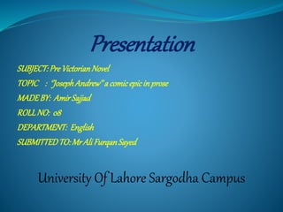 Presentation
SUBJECT:PreVictorianNovel
TOPIC : ‘’JosephAndrew’’a comicepicinprose
MADEBY: AmirSajjad
ROLLNO: 08
DEPARTMENT: English
SUBMITTEDTO:MrAliFurqanSayed
University Of Lahore Sargodha Campus
 