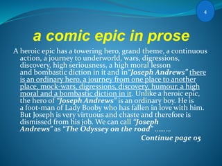 a comic epic in prose
A heroic epic has a towering hero, grand theme, a continuous
action, a journey to underworld, wars, digressions,
discovery, high seriousness, a high moral lesson
and bombastic diction in it and in“Joseph Andrews” there
is an ordinary hero, a journey from one place to another
place, mock-wars, digressions, discovery, humour, a high
moral and a bombastic diction in it. Unlike a heroic epic,
the hero of “Joseph Andrews” is an ordinary boy. He is
a foot-man of Lady Booby who has fallen in love with him.
But Joseph is very virtuous and chaste and therefore is
dismissed from his job. We can call “Joseph
Andrews” as “The Odyssey on the road” ………
Continue page 05
4
 