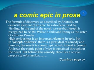 a comic epic in prose
The formula of discovery, as described by Aristotle, an
essential element of an epic, has also been used by
Fielding. In the end of the novel, we see that Joseph is
recognized to be Mr. Wilson’s child and Fanny as the sister
of virtuous Pamela.
High seriousness is an important element in epic. But
in “Joseph Andrews” there is a great deal of comedy and
humour, because it is a comic epic novel; indeed in Joseph
Andrews the comic point of view is sustained throughout
the novel. But behind this comedy, there lies a serious
purpose of reformation……….
Continue page 07
6
 