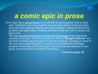 a comic epic in prose
Every epic has a moral lesson in it and this is no exception with a comic
epic. Fielding’s views on morality are practical, full of common sense
and tolerance, liberal, flexible and more realistic. These are devoid of
prudish and rigid codes. Fielding wanted to tear the veil of vanity and
hypocrisy.
The use of grand, bombastic and elevated language is an important
element in an epic. It has heroic diction. But in “Joseph Andrews” we
see that Fielding has used prose for poetry because it brings us close to
the real and actual life and it is much more suitable for Fielding’s
purpose of dealing with comic epic. However, his use of prose is very
good, up to the mark and apt for his novel……..
Continue page 08
7
 