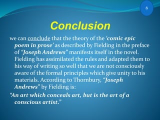 Conclusion
we can conclude that the theory of the ‘comic epic
poem in prose’ as described by Fielding in the preface
of “Joseph Andrews” manifests itself in the novel.
Fielding has assimilated the rules and adapted them to
his way of writing so well that we are not consciously
aware of the formal principles which give unity to his
materials. According to Thornbury, “Joseph
Andrews” by Fielding is:
“An art which conceals art, but is the art of a
conscious artist.”
8
 