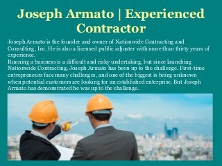 Joseph Armato | Experienced
Contractor
Joseph Armato is the founder and owner of Nationwide Contracting and
Consulting, Inc. He is also a licensed public adjuster with more than thirty years of
experience.
Running a business is a difficult and risky undertaking, but since launching
Nationwide Contracting, Joseph Armato has been up to the challenge. First-time
entrepreneurs face many challenges, and one of the biggest is being unknown
when potential customers are looking for an established enterprise. But Joseph
Armato has demonstrated he was up to the challenge.
 