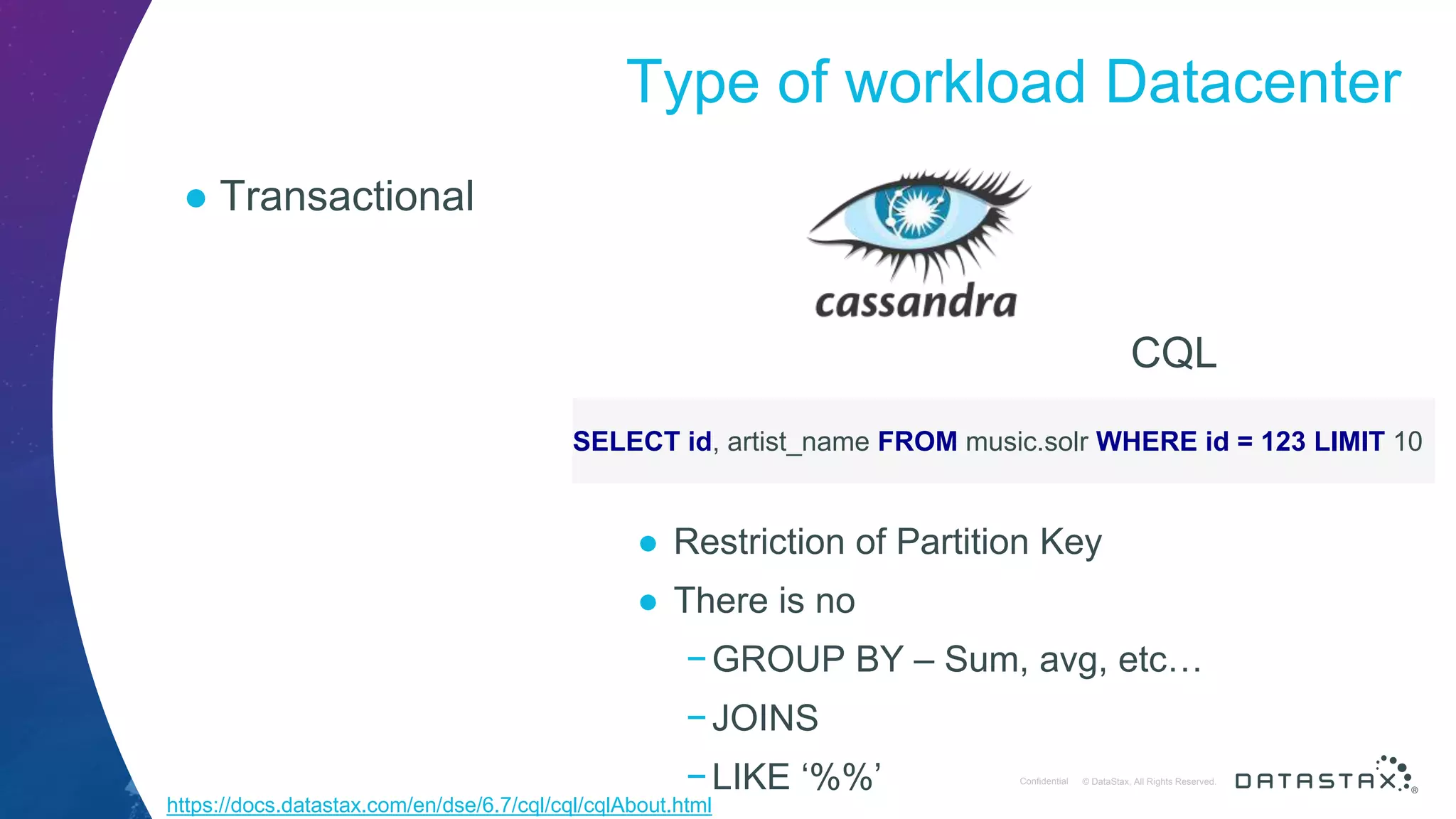 © DataStax, All Rights Reserved.ConfidentialConfidential © DataStax, All Rights Reserved. Type of workload Datacenter ● Transactional CQL SELECT id, artist_name FROM music.solr WHERE id = 123 LIMIT 10 ● Restriction of Partition Key ● There is no −GROUP BY – Sum, avg, etc… −JOINS −LIKE ‘%%’ https://docs.datastax.com/en/dse/6.7/cql/cql/cqlAbout.html 