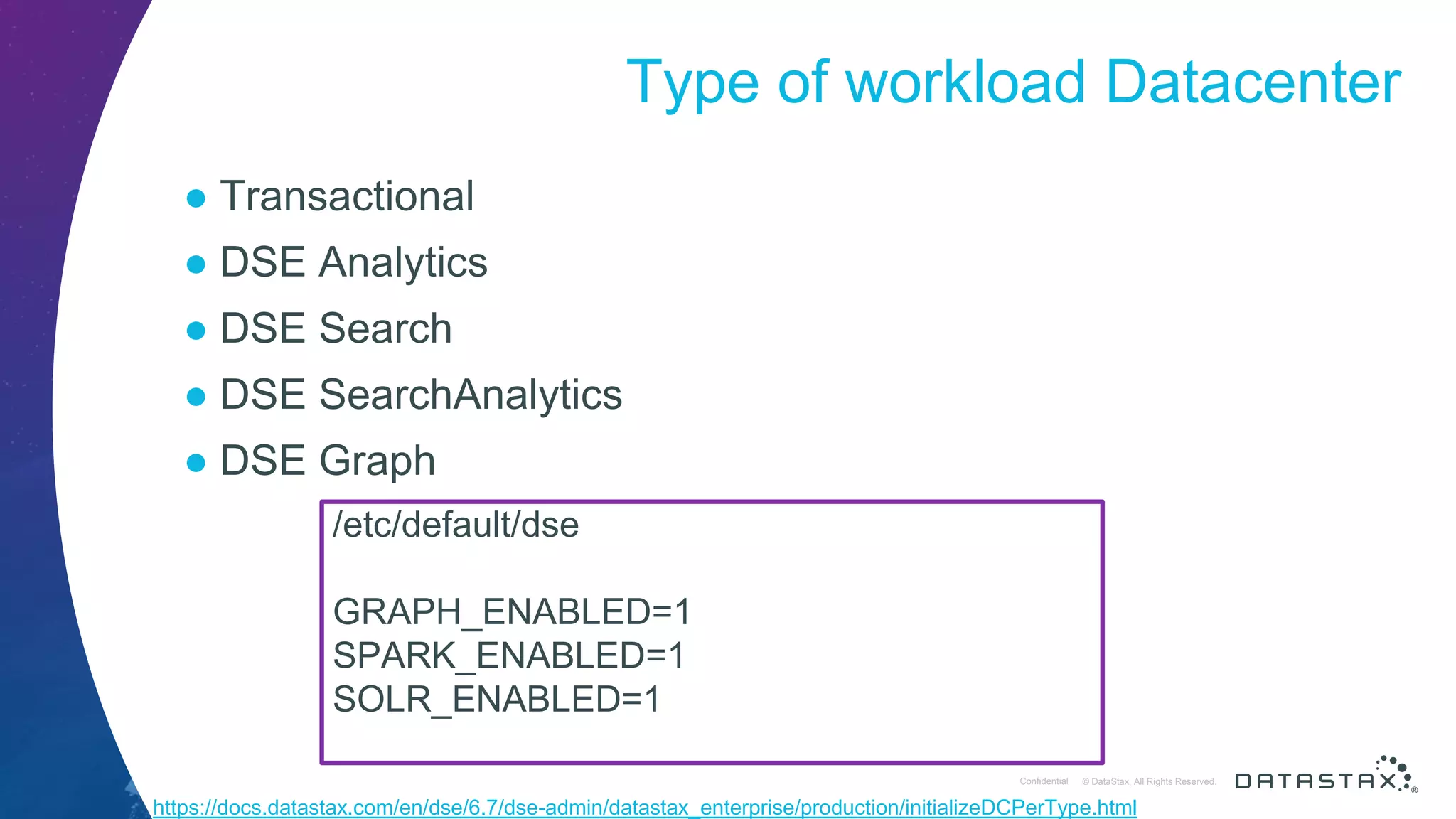 © DataStax, All Rights Reserved.ConfidentialConfidential © DataStax, All Rights Reserved. Type of workload Datacenter ● Transactional ● DSE Analytics ● DSE Search ● DSE SearchAnalytics ● DSE Graph /etc/default/dse GRAPH_ENABLED=1 SPARK_ENABLED=1 SOLR_ENABLED=1 https://docs.datastax.com/en/dse/6.7/dse-admin/datastax_enterprise/production/initializeDCPerType.html 