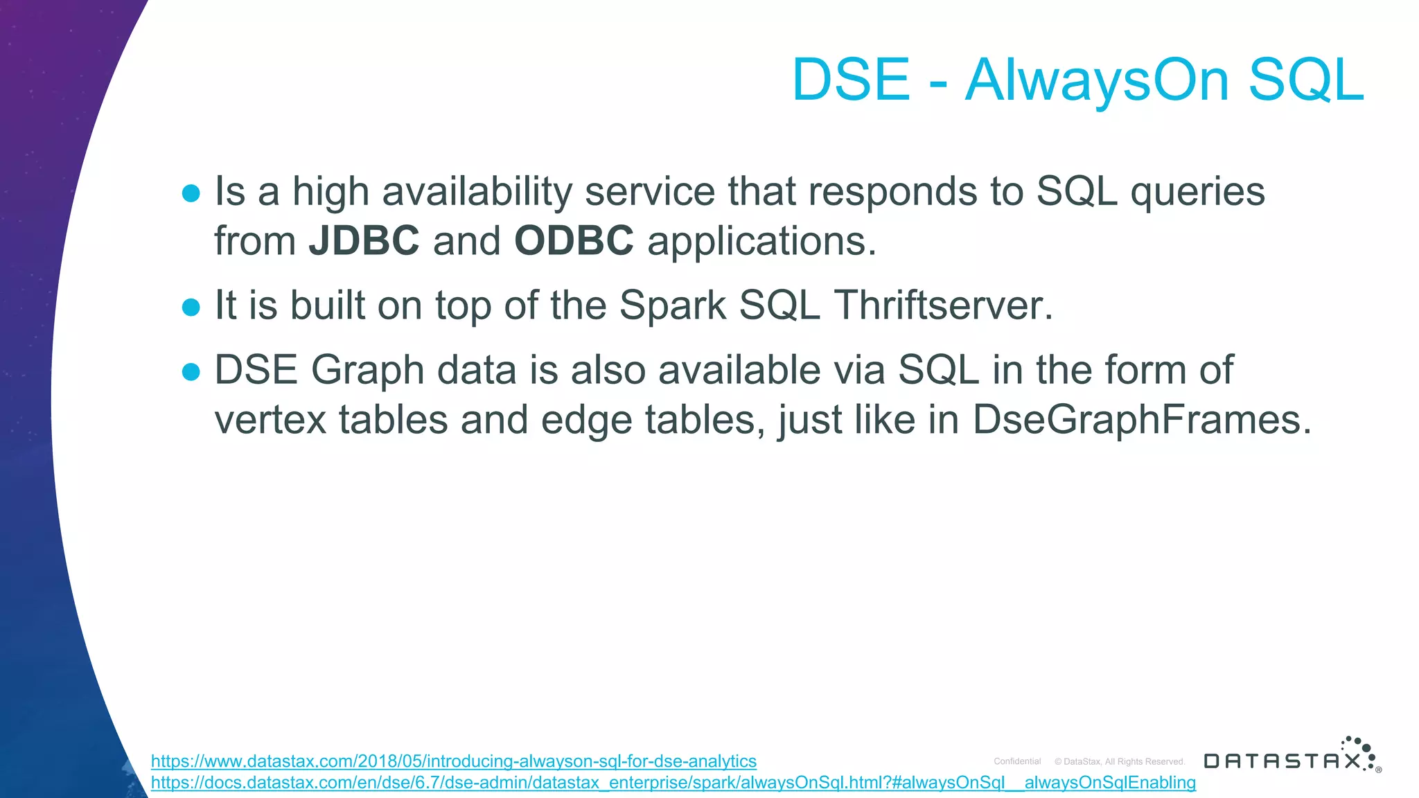© DataStax, All Rights Reserved.ConfidentialConfidential © DataStax, All Rights Reserved. DSE - AlwaysOn SQL ● Is a high availability service that responds to SQL queries from JDBC and ODBC applications. ● It is built on top of the Spark SQL Thriftserver. ● DSE Graph data is also available via SQL in the form of vertex tables and edge tables, just like in DseGraphFrames. https://www.datastax.com/2018/05/introducing-alwayson-sql-for-dse-analytics https://docs.datastax.com/en/dse/6.7/dse-admin/datastax_enterprise/spark/alwaysOnSql.html?#alwaysOnSql__alwaysOnSqlEnabling 