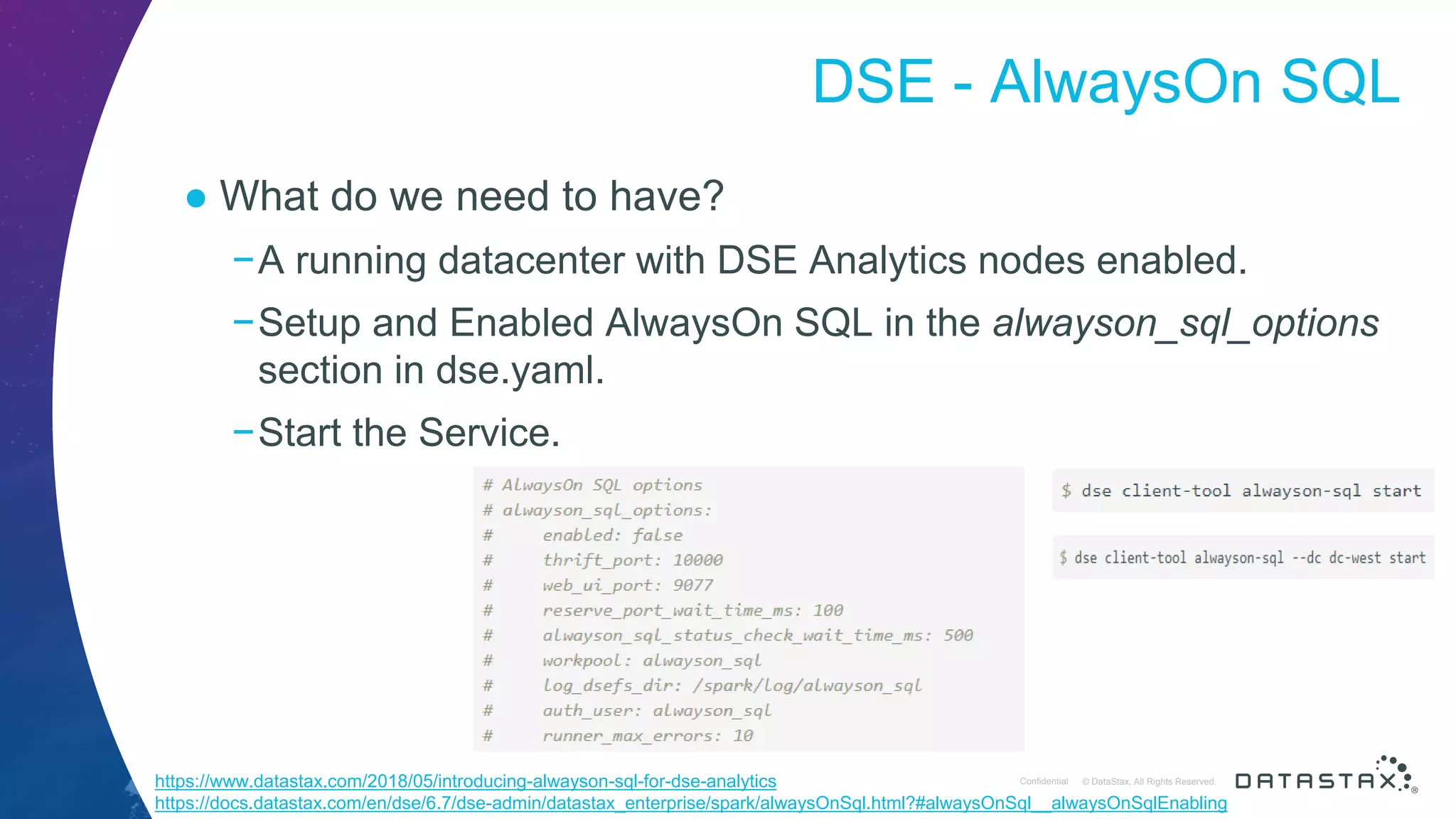 © DataStax, All Rights Reserved.ConfidentialConfidential © DataStax, All Rights Reserved. DSE - AlwaysOn SQL ● What do we need to have? −A running datacenter with DSE Analytics nodes enabled. −Setup and Enabled AlwaysOn SQL in the alwayson_sql_options section in dse.yaml. −Start the Service. https://www.datastax.com/2018/05/introducing-alwayson-sql-for-dse-analytics https://docs.datastax.com/en/dse/6.7/dse-admin/datastax_enterprise/spark/alwaysOnSql.html?#alwaysOnSql__alwaysOnSqlEnabling 