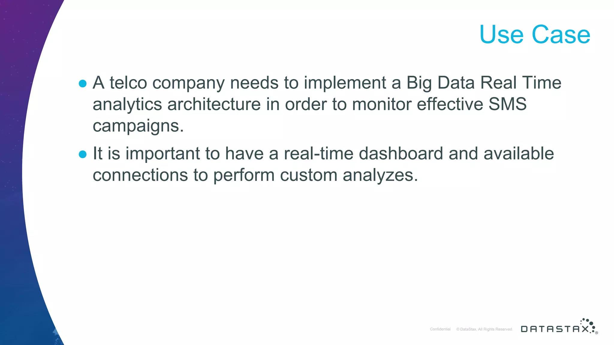 © DataStax, All Rights Reserved.ConfidentialConfidential © DataStax, All Rights Reserved. Use Case ● A telco company needs to implement a Big Data Real Time analytics architecture in order to monitor effective SMS campaigns. ● It is important to have a real-time dashboard and available connections to perform custom analyzes. 
