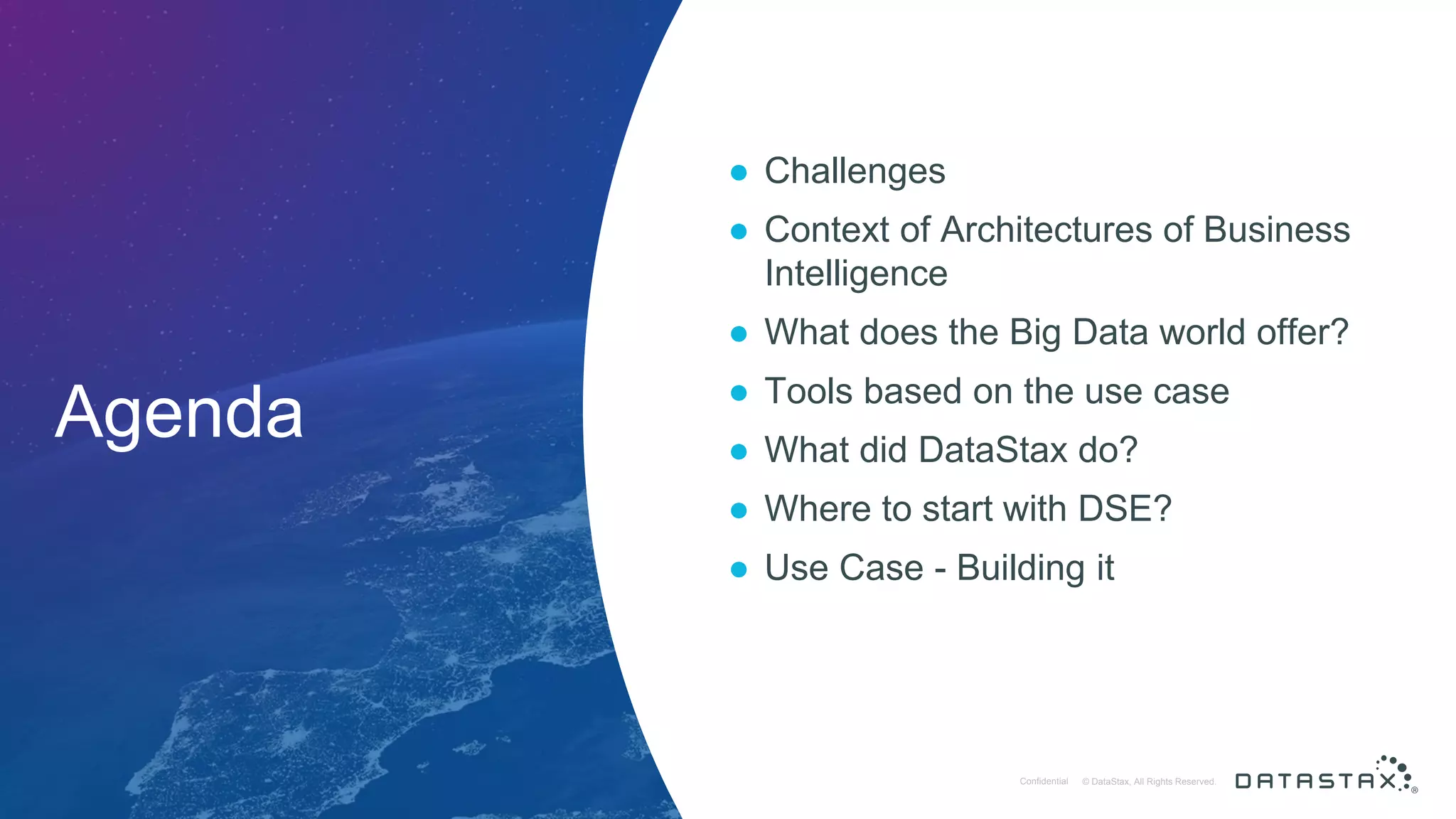 © DataStax, All Rights Reserved.ConfidentialConfidential © DataStax, All Rights Reserved. Agenda ● Challenges ● Context of Architectures of Business Intelligence ● What does the Big Data world offer? ● Tools based on the use case ● What did DataStax do? ● Where to start with DSE? ● Use Case - Building it 