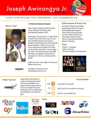 Contact: Joseph Awinongya Phone: 0018156610247 Email: ayingo@hotmail.com
Joseph Awinongya Jr.Media Kit
About “Jojo”
Endorsements & Honors By
Press
Social Media
4 X National Boxing Champion
Silver Gloves Champion 2017 & 2018
Junior Olympics Champion 2017
USA Boxing Champion 2017
@josephawinongyajr
facebook.com/joseph.awinonogya
twitter.com/josephawin
Major Sponsor
Awinongya, 10 years old, is a high-achiev-
er both in and out of the ring. He main-
tains excellent grades and works at
academic levels beyond his official grade.
He participates in dance class as part
of his training to stay light on his feet,
shoots hoops, and swims. He also plays
the violin. His ultimate goal is the 2024
Olympics, providing an inspiration to
youngsters in the U.S. and around the
world.
Watch his new movie Fight in America to
follow his journey
Available on Amazon Prime
www.fightinamerica.com
Films
Secretary of State Jesse White,
Joliet Mayor Robert O’ DeKirk,
Bolinbrook Mayor Roger C.
Claar, Will County Executive
Larry M. Walsh, Will County
Clerk Nancy Schultz Voots,
Illinois House Representative
Natalie A Manley
Dreams - Lionsgate
Fight In America
I Am Your Keeper ( in Production)
Hawk Chevy Auto Group is
a new and prewoned dealer
of Chevy and Cadillac cars.
Hawk is Jojo’s major sponsor.
They see a bright future for
Awinongya and are dedicated
to helping him complete his
goal.
1.9k
5k
400
 