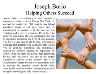 Joseph Borio
Helping Others Succeed
Joseph Borio is a chiropractor who operates a
chiropractic health center in Cicero, New York. He
opened the practice in 1991, and he has helped
countless people of all ages since then. A
commitment to service is at the core of this
vocation, and it is very rewarding. If you have the
ability to diminish or alleviate debilitating pain that
is negatively impacting the lives of your patients,
you have a very special gift to give. The genuine
gratitude that patients will invariably feel toward
you is uplifting, humbling, and inspiring.He
utilized his business acumen to popularize his
center. Over the years that he has been practicing,
he has built his center into one of the largest
chiropractic offices in the country. He is an
extraordinary healer, but he also understands how
to manage his practice. Joseph Borio offers
consultative services to other chiropractors, so he is
using his knowledge to help others succeed.
 