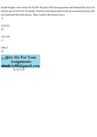 Joseph bought a new stereo for $1,010. He paid a $95 down payment and financed the rest at an
interest rate of 8.4% for 24 months. Find the total interest paid on the given amortized loan. (Do
not round until the final answer. Then, round to the nearest cent.)
A
$124.22
B
$112.20
C
$88.21
D
$82.20
Solution
B $112.20
 