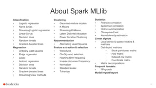 About Spark MLlib
Classification
• Logistic regression
• Naive Bayes
• Streaming logistic regression
• Linear SVMs
• Decision trees
• Random forests
• Gradient-boosted trees
Regression
• Ordinary least squares
• Ridge regression
• Lasso
• Isotonic regression
• Decision trees
• Random forests
• Gradient-boosted trees
• Streaming linear methods
15
Statistics
• Pearson correlation
• Spearman correlation
• Online summarization
• Chi-squared test
• Kernel density estimation
Linear algebra
• Local dense & sparse vectors &
matrices
• Distributed matrices
• Block-partitioned matrix
• Row matrix
• Indexed row matrix
• Coordinate matrix
• Matrix decompositions
Frequent itemsets
• FP-growth
Model import/export
Clustering
• Gaussian mixture models
• K-Means
• Streaming K-Means
• Latent Dirichlet Allocation
• Power Iteration Clustering
Recommendation
• Alternating Least Squares
Feature extraction & selection
• Word2Vec
• Chi-Squared selection
• Hashing term frequency
• Inverse document frequency
• Normalizer
• Standard scaler
• Tokenizer
 