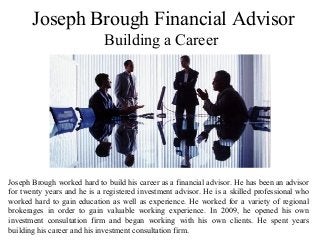 Joseph Brough Financial Advisor
Building a Career
Joseph Brough worked hard to build his career as a financial advisor. He has been an advisor
for twenty years and he is a registered investment advisor. He is a skilled professional who
worked hard to gain education as well as experience. He worked for a variety of regional
brokerages in order to gain valuable working experience. In 2009, he opened his own
investment consultation firm and began working with his own clients. He spent years
building his career and his investment consultation firm.
 