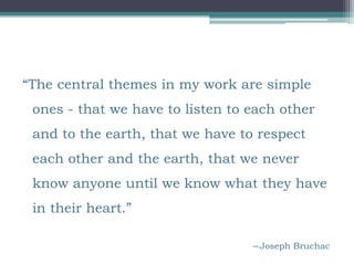 “The central themes in my work are simple
 ones - that we have to listen to each other
 and to the earth, that we have to respect
 each other and the earth, that we never
 know anyone until we know what they have
 in their heart.”

                                  ―Joseph Bruchac
 