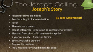 Joseph’s Story
• Prison for crime did not do
• Prophetic & gift of administration
• Favor
• Pharaoh has a dream
• Joseph interprets – reputation as interpreter of dreams
• Elevated from pit – 2nd in command – age 30
• 7 years of plenty – 7 years of famine
• Solves Pharaoh’s problem
• Forgave his brothers
• “You meant for evil; God meant for good.”
81 Year Assignment!
 