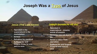 Joseph Was a Type of Jesus
• Operated in the
supernatural in the
marketplace
• Sinless
• Salvation for mankind
• Suffered for and
forgave those he was
sent to save
• Operated in
supernatural – dreams,
words of wisdom
• Hardship was not due to
sin
• Saved a nation from
starvation
• Suffered for and forgave
those he was sent to
save
Jesus (The Lord Saves) Joseph (Increase;He will add)
 
