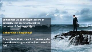 Sometimes we go through seasons of
adversity that seem to thwart the
purposes of God in our life.
Is that what is happening?
Or are these times meant to prepare us for
the ultimate assignment He has created us
for?
 