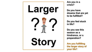 Larger
Larger
Larger
Story
??
Are you in a
crisis?
Do you have
dreams that are yet
to be fulfilled?
Do you feel stuck
in life?
Do you see this
season as a
hindrance, or a
preparation?
Are you fulfilling
the larger story of
your life?
 