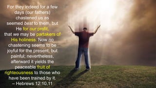 For they indeed for a few
days (our fathers)
chastened us as
seemed best to them, but
He for our profit,
that we may be partakers of
His holiness. Now no
chastening seems to be
joyful for the present, but
painful; nevertheless,
afterward it yields the
peaceable fruit of
righteousness to those who
have been trained by it.
– Hebrews 12:10,11
 