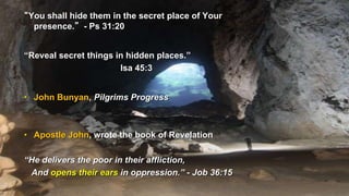 “You shall hide them in the secret place of Your
presence.” - Ps 31:20
“Reveal secret things in hidden places.”
Isa 45:3
• John Bunyan, Pilgrims Progress
• Apostle John, wrote the book of Revelation
“He delivers the poor in their affliction,
And opens their ears in oppression.” - Job 36:15
 