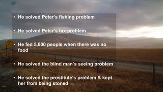 • He solved Peter’s fishing problem
• He solved Peter’s tax problem
• He fed 5,000 people when there was no
food
• He solved the blind man’s seeing problem
• He solved the prostitute’s problem & kept
her from being stoned
 