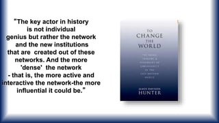 “The key actor in history
is not individual
genius but rather the network
and the new institutions
that are created out of these
networks. And the more
'dense' the network
- that is, the more active and
interactive the network-the more
influential it could be.”
 