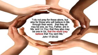 "I do not pray for these alone, but
also for those who will believe in Me
through their word; that they all
may be one, as You, Father, are in
Me, and I in You; that they also may
be one in Us, that the world may
believe that You sent Me.”
John 17:20-22
 