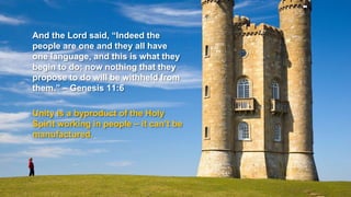 And the Lord said, “Indeed the
people are one and they all have
one language, and this is what they
begin to do; now nothing that they
propose to do will be withheld from
them.” – Genesis 11:6
Unity is a byproduct of the Holy
Spirit working in people – it can’t be
manufactured.
 