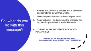 So, what do you
do with this
message?
1. Realize that God has a process that is deliberate
and sometimes slower than we like.
2. You must press into the Lord with all your heart.
3. You must allow Him to develop the character He
requires for you to be the leader He wants.
ALL THINGS WORK TOGETHER FOR GOOD.
ROMANS 8:28
EMBRACE HIS PROMISE NO MATTER WHAT
CIRCUMSTANCES MIGHT APPEAR TO SAY DIFFERENTLY
 