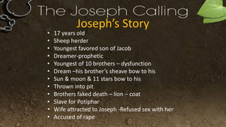 Joseph’s Story
• 17 years old
• Sheep herder
• Youngest favored son of Jacob
• Dreamer-prophetic
• Youngest of 10 brothers – dysfunction
• Dream –his brother’s sheave bow to his
• Sun & moon & 11 stars bow to his
• Thrown into pit
• Brothers faked death – lion – coat
• Slave for Potiphar
• Wife attracted to Joseph -Refused sex with her
• Accused of rape
 