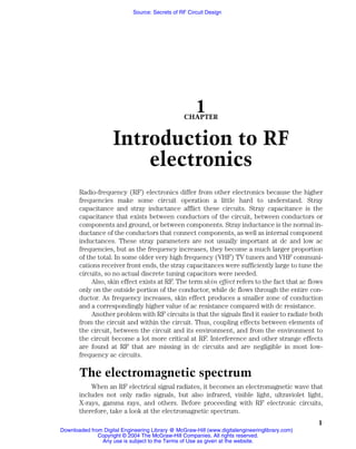 1
CHAPTER
Introduction to RF
electronics
Radio-frequency (RF) electronics differ from other electronics because the higher
frequencies make some circuit operation a little hard to understand. Stray
capacitance and stray inductance afflict these circuits. Stray capacitance is the
capacitance that exists between conductors of the circuit, between conductors or
components and ground, or between components. Stray inductance is the normal in-
ductance of the conductors that connect components, as well as internal component
inductances. These stray parameters are not usually important at dc and low ac
frequencies, but as the frequency increases, they become a much larger proportion
of the total. In some older very high frequency (VHF) TV tuners and VHF communi-
cations receiver front ends, the stray capacitances were sufficiently large to tune the
circuits, so no actual discrete tuning capacitors were needed.
Also, skin effect exists at RF. The term skin effect refers to the fact that ac flows
only on the outside portion of the conductor, while dc flows through the entire con-
ductor. As frequency increases, skin effect produces a smaller zone of conduction
and a correspondingly higher value of ac resistance compared with dc resistance.
Another problem with RF circuits is that the signals find it easier to radiate both
from the circuit and within the circuit. Thus, coupling effects between elements of
the circuit, between the circuit and its environment, and from the environment to
the circuit become a lot more critical at RF. Interference and other strange effects
are found at RF that are missing in dc circuits and are negligible in most low-
frequency ac circuits.
The electromagnetic spectrum
When an RF electrical signal radiates, it becomes an electromagnetic wave that
includes not only radio signals, but also infrared, visible light, ultraviolet light,
X-rays, gamma rays, and others. Before proceeding with RF electronic circuits,
therefore, take a look at the electromagnetic spectrum.
1
Source: Secrets of RF Circuit Design
Downloaded from Digital Engineering Library @ McGraw-Hill (www.digitalengineeringlibrary.com)
Copyright © 2004 The McGraw-Hill Companies. All rights reserved.
Any use is subject to the Terms of Use as given at the website.
 