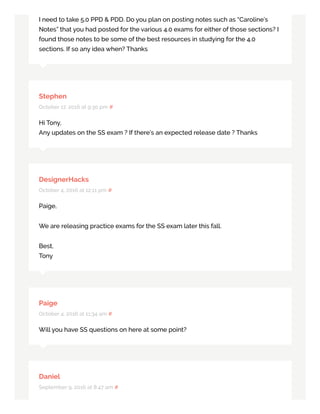 I need to take 5.0 PPD & PDD. Do you plan on posting notes such as “Caroline’s
Notes” that you had posted for the various 4.0 exams for either of those sections? I
found those notes to be some of the best resources in studying for the 4.0
sections. If so any idea when? Thanks
Stephen
October 17, 2016 at 9:30 pm #
Hi Tony,
Any updates on the SS exam ? If there’s an expected release date ? Thanks
DesignerHacks
October 4, 2016 at 12:11 pm #
Paige,
We are releasing practice exams for the SS exam later this fall.
Best,
Tony
Paige
October 4, 2016 at 11:34 am #
Will you have SS questions on here at some point?
Daniel
September 9, 2016 at 8:47 am #
 