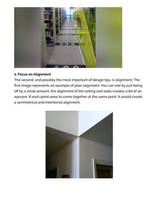 2. Focus on Alignment
The second, and possibly the most important of design tips, is alignment. The
ﬁrst image represents an example of poor alignment. You can see by just being
oﬀ by a small amount, the alignment of the ceiling and walls creates a bit of an
eyesore. If each point were to come together at the same point, it would create
a symmetrical and intentional alignment.
 