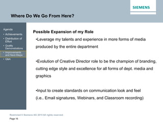 Restricted © Siemens AG 2015 All rights reserved.
Where Do We Go From Here?
Page 16
Agenda
• Achievements
• Distribution of
Effort
• Quality
Demonstrations
• Improvements
and Next-Steps
• Q&A
Possible Expansion of my Role
•Leverage my talents and experience in more forms of media
produced by the entire department
•Evolution of Creative Director role to be the champion of branding,
cutting edge style and excellence for all forms of dept. media and
graphics
•Input to create standards on communication look and feel
(i.e.. Email signatures, Webinars, and Classroom recording)
 