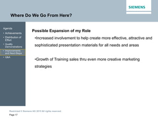 Restricted © Siemens AG 2015 All rights reserved.
Where Do We Go From Here?
Page 17
Agenda
• Achievements
• Distribution of
Effort
• Quality
Demonstrations
• Improvements
and Next-Steps
• Q&A
Possible Expansion of my Role
•Increased involvement to help create more effective, attractive and
sophisticated presentation materials for all needs and areas
•Growth of Training sales thru even more creative marketing
strategies
 