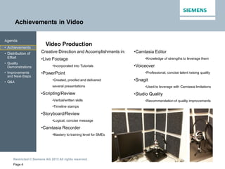 Restricted © Siemens AG 2015 All rights reserved.
Achievements in Video
Page 4
Agenda
• Achievements
• Distribution of
Effort
• Quality
Demonstrations
• Improvements
and Next-Steps
• Q&A
Video Production
Creative Direction and Accomplishments in:
•Live Footage
•Incorporated into Tutorials
•PowerPoint
•Created, proofed and delivered
several presentations
•Scripting/Review
•Verbal/written skills
•Timeline stamps
•Storyboard/Review
•Logical, concise message
•Camtasia Recorder
•Mastery to training level for SMEs
•Camtasia Editor
•Knowledge of strengths to leverage them
•Voiceover
•Professional, concise talent raising quality
•Snagit
•Used to leverage with Camtasia limitations
•Studio Quality
•Recommendation of quality improvements
 