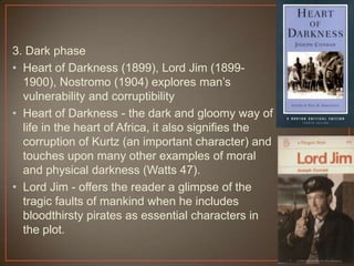 3. Dark phase
• Heart of Darkness (1899), Lord Jim (1899-
1900), Nostromo (1904) explores man‟s
vulnerability and corruptibility
• Heart of Darkness - the dark and gloomy way of
life in the heart of Africa, it also signifies the
corruption of Kurtz (an important character) and
touches upon many other examples of moral
and physical darkness (Watts 47).
• Lord Jim - offers the reader a glimpse of the
tragic faults of mankind when he includes
bloodthirsty pirates as essential characters in
the plot.
 