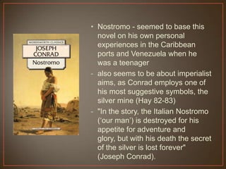 • Nostromo - seemed to base this
novel on his own personal
experiences in the Caribbean
ports and Venezuela when he
was a teenager
- also seems to be about imperialist
aims, as Conrad employs one of
his most suggestive symbols, the
silver mine (Hay 82-83)
- "In the story, the Italian Nostromo
(„our man‟) is destroyed for his
appetite for adventure and
glory, but with his death the secret
of the silver is lost forever"
(Joseph Conrad).
 