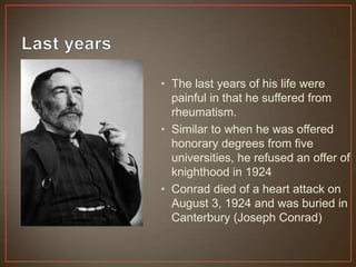 • The last years of his life were
painful in that he suffered from
rheumatism.
• Similar to when he was offered
honorary degrees from five
universities, he refused an offer of
knighthood in 1924
• Conrad died of a heart attack on
August 3, 1924 and was buried in
Canterbury (Joseph Conrad)
 