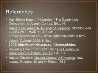 • Hay, Eloise Knapp. "Nostromo." The Cambridge
Companion to Joseph Conrad. Ed. J.H.
• Heart of Darkness: A Hypertext Annotation. Stockton.edu.
27 Nov 2003. Web. 13 Jun 2013.
http://loki.stockton.edu/~kinsellt/projects/hod/bio.html.
• Joseph Conrad. 2000. 6 Nov.
2003. http://www.kirjasto.sci.fi/jconrad.htm.
• Knowles, Owen. "Conrad‟s Life." The Cambridge
Companion to Joseph Conrad. Ed. J.H.
• Najder, Zdzislaw. Joseph Conrad, A Chronicle. New
Jersey: Rutgers University Press, 1983.
 