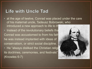 • at the age of twelve, Conrad was placed under the care
of his maternal uncle, Tadeusz Bobrowski, who
introduced a new approach to life to the young boy
• Instead of the revolutionary beliefs that
Conrad was accustomed to from his father,
he was instead implanted with ideas of
conservatism, or strict social discipline.
• He “always disliked the Christian religion,
its doctrines, ceremonies, and festivals”
(Knowles 6-7)
 