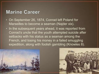 • On September 26, 1874, Conrad left Poland for
Marseilles to become a seaman (Najder xix).
• In the subsequent years ahead, it was reported from
Conrad‟s uncle that the youth attempted suicide after
setbacks with his status as a seaman among the
French, and losing his money in a failed smuggling
expedition, along with foolish gambling (Knowles 8).
 