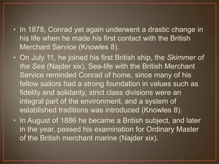 • In 1878, Conrad yet again underwent a drastic change in
his life when he made his first contact with the British
Merchant Service (Knowles 8).
• On July 11, he joined his first British ship, the Skimmer of
the Sea (Najder xix). Sea-life with the British Merchant
Service reminded Conrad of home, since many of his
fellow sailors had a strong foundation in values such as
fidelity and solidarity, strict class divisions were an
integral part of the environment, and a system of
established traditions was introduced (Knowles 8).
• In August of 1886 he became a British subject, and later
in the year, passed his examination for Ordinary Master
of the British merchant marine (Najder xix).
 