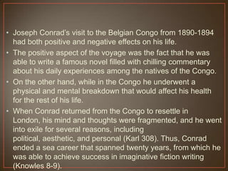 • Joseph Conrad‟s visit to the Belgian Congo from 1890-1894
had both positive and negative effects on his life.
• The positive aspect of the voyage was the fact that he was
able to write a famous novel filled with chilling commentary
about his daily experiences among the natives of the Congo.
• On the other hand, while in the Congo he underwent a
physical and mental breakdown that would affect his health
for the rest of his life.
• When Conrad returned from the Congo to resettle in
London, his mind and thoughts were fragmented, and he went
into exile for several reasons, including
political, aesthetic, and personal (Karl 308). Thus, Conrad
ended a sea career that spanned twenty years, from which he
was able to achieve success in imaginative fiction writing
(Knowles 8-9).
 