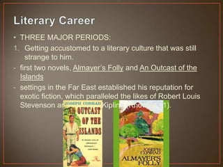 • THREE MAJOR PERIODS:
1. Getting accustomed to a literary culture that was still
strange to him.
- first two novels, Almayer‟s Folly and An Outcast of the
Islands
- settings in the Far East established his reputation for
exotic fiction, which paralleled the likes of Robert Louis
Stevenson and Rudyard Kipling (Knowles 11).
 