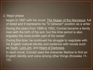 2. Major phase
- began in 1897 with his novel, The Nigger of the Narcissus; full
of detail and it represents his "in between" position as a writer
- During the years from 1898 to 1902, Conrad became a family
man with the birth of his son, but this time period is also
arguably the most prolific part of his career
- During this time, he continued his struggle to negotiate with
his English cultural identity and audience with novels such
as Youth, Lord Jim, and Heart of Darkness.
- In each novel, Conrad used the character Marlow to find an
English identity and voice among other things (Knowles 11-
13).
 