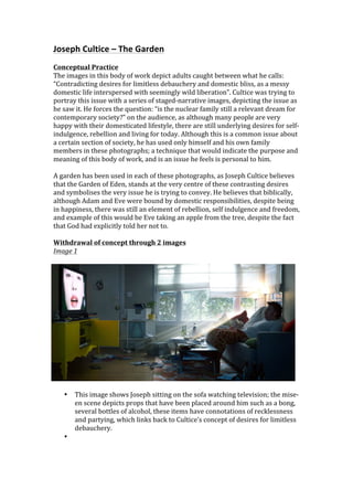 Joseph	
  Cultice	
  –	
  The	
  Garden	
  
	
  
Conceptual	
  Practice	
  
The	
  images	
  in	
  this	
  body	
  of	
  work	
  depict	
  adults	
  caught	
  between	
  what	
  he	
  calls:	
  
“Contradicting	
  desires	
  for	
  limitless	
  debauchery	
  and	
  domestic	
  bliss,	
  as	
  a	
  messy	
  
domestic	
  life	
  interspersed	
  with	
  seemingly	
  wild	
  liberation”.	
  Cultice	
  was	
  trying	
  to	
  
portray	
  this	
  issue	
  with	
  a	
  series	
  of	
  staged-­‐narrative	
  images,	
  depicting	
  the	
  issue	
  as	
  
he	
  saw	
  it.	
  He	
  forces	
  the	
  question:	
  “is	
  the	
  nuclear	
  family	
  still	
  a	
  relevant	
  dream	
  for	
  
contemporary	
  society?”	
  on	
  the	
  audience,	
  as	
  although	
  many	
  people	
  are	
  very	
  
happy	
  with	
  their	
  domesticated	
  lifestyle,	
  there	
  are	
  still	
  underlying	
  desires	
  for	
  self-­‐
indulgence,	
  rebellion	
  and	
  living	
  for	
  today.	
  Although	
  this	
  is	
  a	
  common	
  issue	
  about	
  
a	
  certain	
  section	
  of	
  society,	
  he	
  has	
  used	
  only	
  himself	
  and	
  his	
  own	
  family	
  
members	
  in	
  these	
  photographs;	
  a	
  technique	
  that	
  would	
  indicate	
  the	
  purpose	
  and	
  
meaning	
  of	
  this	
  body	
  of	
  work,	
  and	
  is	
  an	
  issue	
  he	
  feels	
  is	
  personal	
  to	
  him.	
  	
  
	
  
A	
  garden	
  has	
  been	
  used	
  in	
  each	
  of	
  these	
  photographs,	
  as	
  Joseph	
  Cultice	
  believes	
  
that	
  the	
  Garden	
  of	
  Eden,	
  stands	
  at	
  the	
  very	
  centre	
  of	
  these	
  contrasting	
  desires	
  
and	
  symbolises	
  the	
  very	
  issue	
  he	
  is	
  trying	
  to	
  convey.	
  He	
  believes	
  that	
  biblically,	
  
although	
  Adam	
  and	
  Eve	
  were	
  bound	
  by	
  domestic	
  responsibilities,	
  despite	
  being	
  
in	
  happiness,	
  there	
  was	
  still	
  an	
  element	
  of	
  rebellion,	
  self	
  indulgence	
  and	
  freedom,	
  
and	
  example	
  of	
  this	
  would	
  be	
  Eve	
  taking	
  an	
  apple	
  from	
  the	
  tree,	
  despite	
  the	
  fact	
  
that	
  God	
  had	
  explicitly	
  told	
  her	
  not	
  to.	
  	
  	
  
	
  
Withdrawal	
  of	
  concept	
  through	
  2	
  images	
  
Image	
  1	
  
	
  




	
  
       •   This	
  image	
  shows	
  Joseph	
  sitting	
  on	
  the	
  sofa	
  watching	
  television;	
  the	
  mise-­‐
           en	
  scene	
  depicts	
  props	
  that	
  have	
  been	
  placed	
  around	
  him	
  such	
  as	
  a	
  bong,	
  
           several	
  bottles	
  of	
  alcohol,	
  these	
  items	
  have	
  connotations	
  of	
  recklessness	
  
           and	
  partying,	
  which	
  links	
  back	
  to	
  Cultice’s	
  concept	
  of	
  desires	
  for	
  limitless	
  
           debauchery.	
  	
  
       •   	
  
 