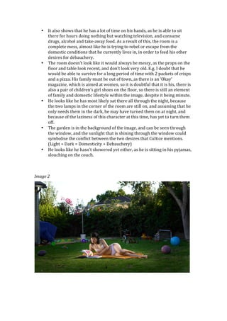 •   It	
  also	
  shows	
  that	
  he	
  has	
  a	
  lot	
  of	
  time	
  on	
  his	
  hands,	
  as	
  he	
  is	
  able	
  to	
  sit	
  
           there	
  for	
  hours	
  doing	
  nothing	
  but	
  watching	
  television,	
  and	
  consume	
  
           drugs,	
  alcohol	
  and	
  take-­‐away	
  food.	
  As	
  a	
  result	
  of	
  this,	
  the	
  room	
  is	
  a	
  
           complete	
  mess,	
  almost	
  like	
  he	
  is	
  trying	
  to	
  rebel	
  or	
  escape	
  from	
  the	
  
           domestic	
  conditions	
  that	
  he	
  currently	
  lives	
  in,	
  in	
  order	
  to	
  feed	
  his	
  other	
  
           desires	
  for	
  debauchery.	
  
       •   The	
  room	
  doesn’t	
  look	
  like	
  it	
  would	
  always	
  be	
  messy,	
  as	
  the	
  props	
  on	
  the	
  
           floor	
  and	
  table	
  look	
  recent,	
  and	
  don’t	
  look	
  very	
  old.	
  E.g.	
  I	
  doubt	
  that	
  he	
  
           would	
  be	
  able	
  to	
  survive	
  for	
  a	
  long	
  period	
  of	
  time	
  with	
  2	
  packets	
  of	
  crisps	
  
           and	
  a	
  pizza.	
  His	
  family	
  must	
  be	
  out	
  of	
  town,	
  as	
  there	
  is	
  an	
  ‘Okay’	
  
           magazine,	
  which	
  is	
  aimed	
  at	
  women,	
  so	
  it	
  is	
  doubtful	
  that	
  it	
  is	
  his,	
  there	
  is	
  
           also	
  a	
  pair	
  of	
  children’s	
  girl	
  shoes	
  on	
  the	
  floor,	
  so	
  there	
  is	
  still	
  an	
  element	
  
           of	
  family	
  and	
  domestic	
  lifestyle	
  within	
  the	
  image,	
  despite	
  it	
  being	
  minute.	
  
       •   He	
  looks	
  like	
  he	
  has	
  most	
  likely	
  sat	
  there	
  all	
  through	
  the	
  night,	
  because	
  
           the	
  two	
  lamps	
  in	
  the	
  corner	
  of	
  the	
  room	
  are	
  still	
  on,	
  and	
  assuming	
  that	
  he	
  
           only	
  needs	
  them	
  in	
  the	
  dark,	
  he	
  may	
  have	
  turned	
  them	
  on	
  at	
  night,	
  and	
  
           because	
  of	
  the	
  laziness	
  of	
  this	
  character	
  at	
  this	
  time,	
  has	
  yet	
  to	
  turn	
  them	
  
           off.	
  	
  
       •   The	
  garden	
  is	
  in	
  the	
  background	
  of	
  the	
  image,	
  and	
  can	
  be	
  seen	
  through	
  
           the	
  window,	
  and	
  the	
  sunlight	
  that	
  is	
  shining	
  through	
  the	
  window	
  could	
  
           symbolise	
  the	
  conflict	
  between	
  the	
  two	
  desires	
  that	
  Cultice	
  mentions.	
  
           (Light	
  +	
  Dark	
  =	
  Domesticity	
  +	
  Debauchery)	
  
       •   He	
  looks	
  like	
  he	
  hasn’t	
  showered	
  yet	
  either,	
  as	
  he	
  is	
  sitting	
  in	
  his	
  pyjamas,	
  
           slouching	
  on	
  the	
  couch.	
  
	
  
	
  
	
  
Image	
  2	
  




	
  
	
  
 